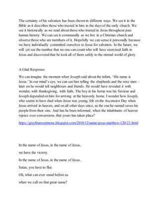 The certainty of his salvation has been shown in different ways. We see it in the
Bible as it describes those who trusted in him in the days of the early church. We
see it historically as we read about those who trusted in Jesus throughout past
human history. We can see it communally as we live in a Christian church and
observe those who are members of it. Hopefully we can sense it personally because
we have individually committed ourselves to Jesus for salvation. In the future, we
will yet see the number that no one can count who will have exercised faith in
Jesus and discovered that he took all of them safely to the eternal world of glory.
A Glad Response
We can imagine the moment when Joseph said about the infant, ‘His name is
Jesus.’ In our mind’s eye, we can see him telling the shepherds and the wise men –
later on he would tell neighbours and friends. He would have revealed it with
wonder, with thanksgiving, with faith. The boy in his home was his Saviour and
Joseph depended on him for arriving at the heavenly home. I wonder how Joseph,
who seems to have died when Jesus was young, felt on the Ascension Day when
Jesus arrived in heaven, and on all other days since, as the one he named saves his
people from their sins. And has he been informed, when the inhabitants of heaven
rejoice over conversions, that yours has taken place?
https://greyfriarssermons.blogspot.com/2010/12/name-jesus-matthew-120-21.html
In the name of Jesus, in the name of Jesus,
we have the victory.
In the name of Jesus, in the name of Jesus,
Satan, you have to flee.
Oh, what can ever stand before us
when we call on that great name?
 
