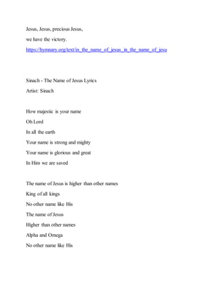 Jesus, Jesus, precious Jesus,
we have the victory.
https://hymnary.org/text/in_the_name_of_jesus_in_the_name_of_jesu
Sinach - The Name of Jesus Lyrics
Artist: Sinach
How majestic is your name
Oh Lord
In all the earth
Your name is strong and mighty
Your name is glorious and great
In Him we are saved
The name of Jesus is higher than other names
King of all kings
No other name like His
The name of Jesus
Higher than other names
Alpha and Omega
No other name like His
 