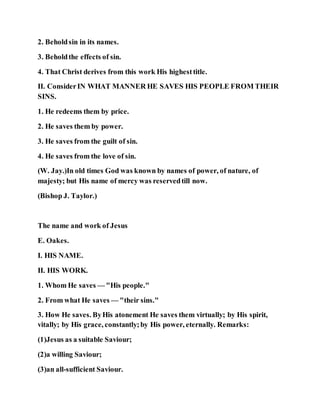 2. Beholdsin in its names.
3. Beholdthe effects of sin.
4. That Christ derives from this work His highesttitle.
II. ConsiderIN WHAT MANNER HE SAVES HIS PEOPLE FROM THEIR
SINS.
1. He redeems them by price.
2. He saves them by power.
3. He saves from the guilt of sin.
4. He saves from the love of sin.
(W. Jay.)In old times God was known by names of power, of nature, of
majesty; but His name of mercy was reservedtill now.
(Bishop J. Taylor.)
The name and work of Jesus
E. Oakes.
I. HIS NAME.
II. HIS WORK.
1. Whom He saves — "His people."
2. From what He saves — "their sins."
3. How He saves. ByHis atonement He saves them virtually; by His spirit,
vitally; by His grace, constantly;by His power, eternally. Remarks:
(1)Jesus as a suitable Saviour;
(2)a willing Saviour;
(3)an all-sufficient Saviour.
 