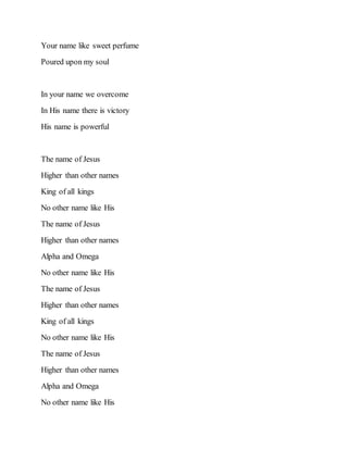 Your name like sweet perfume
Poured upon my soul
In your name we overcome
In His name there is victory
His name is powerful
The name of Jesus
Higher than other names
King of all kings
No other name like His
The name of Jesus
Higher than other names
Alpha and Omega
No other name like His
The name of Jesus
Higher than other names
King of all kings
No other name like His
The name of Jesus
Higher than other names
Alpha and Omega
No other name like His
 