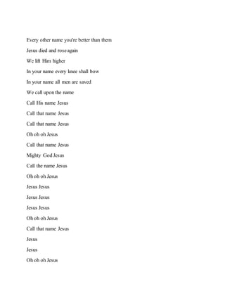 Every other name you're better than them
Jesus died and roseagain
We lift Him higher
In your name every knee shall bow
In your name all men are saved
We call upon the name
Call His name Jesus
Call that name Jesus
Call that name Jesus
Oh oh oh Jesus
Call that name Jesus
Mighty God Jesus
Call the name Jesus
Oh oh oh Jesus
Jesus Jesus
Jesus Jesus
Jesus Jesus
Oh oh oh Jesus
Call that name Jesus
Jesus
Jesus
Oh oh oh Jesus
 