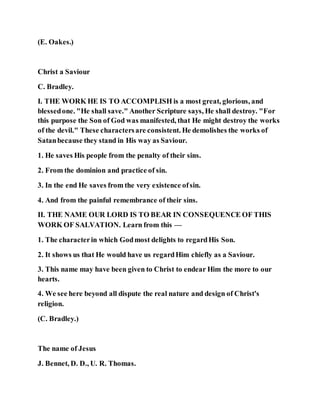 (E. Oakes.)
Christ a Saviour
C. Bradley.
I. THE WORK HE IS TO ACCOMPLISH is a most great, glorious, and
blessedone. "He shall save." Another Scripture says, He shall destroy. "For
this purpose the Son of God was manifested, that He might destroy the works
of the devil." These charactersare consistent. He demolishes the works of
Satanbecause they stand in His way as Saviour.
1. He saves His people from the penalty of their sins.
2. From the dominion and practice of sin.
3. In the end He saves from the very existence ofsin.
4. And from the painful remembrance of their sins.
II. THE NAME OUR LORD IS TO BEAR IN CONSEQUENCE OF THIS
WORK OF SALVATION. Learn from this —
1. The characterin which Godmost delights to regardHis Son.
2. It shows us that He would have us regardHim chiefly as a Saviour.
3. This name may have been given to Christ to endear Him the more to our
hearts.
4. We see here beyond all dispute the real nature and design of Christ's
religion.
(C. Bradley.)
The name of Jesus
J. Bennet, D. D., U. R. Thomas.
 