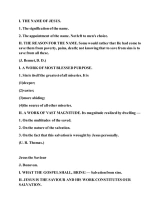 I. THE NAME OF JESUS.
1. The signification of the name.
2. The appointment of the name. Notleft to men's choice.
II. THE REASON FOR THE NAME. Some would rather that He had come to
save them from poverty, pains, death; not knowing that to save from sins is to
save from all these.
(J. Bennet, D. D.)
I. A WORK OF MOST BLESSED PURPOSE.
1. Sin is itself the greatestofall miseries. It is
(1)deeper;
(2)vaster;
(3)more abiding;
(4)the source of all other miseries.
II. A WORK OF VAST MAGNITUDE. Its magnitude realized by dwelling —
1. On the multitudes of the saved.
2. On the nature of the salvation.
3. On the fact that this salvationis wrought by Jesus personally.
(U. R. Thomas.)
Jesus the Saviour
J. Donovan.
I. WHAT THE GOSPELSHALL, BRING — Salvationfrom sins.
II. JESUS IS THE SAVIOUR AND HIS WORK CONSTITUTES OUR
SALVATION.
 