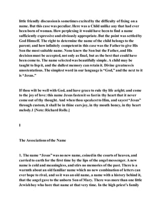 little friendly discussionis sometimes excitedby the difficulty of fixing on a
name. But this case was peculiar. Here was a Child unlike any that had ever
been born of woman. How perplexing it would have been to find a name
sufficiently expressive and obviously appropriate. But the point was settledby
God Himself. The right to determine the name of the child belongs to the
parent; and how infinitely competentin this case was the Fatherto give His
Son the most suitable name. None knew the Son but the Father, and His
decisionmust be accepted, not only as final, but as the best that could have
been come to. The name selectedwas beautifully simple. A child may be
taught to lisp it, and the dullest memory can retain it. Divine greatnessis
unostentatious. The simplest word in our language is “God,” and the next to it
is “Jesus.”
If thou wilt be well with God, and have grace to rule thy life aright; and come
to the joy of love: this name Jesus fastenit so fastin thy heart that it never
come out of thy thought. And when thou speakestto Him, and sayest“Jesus”
through custom, it shall be in thine ears joy, in thy mouth honey, in thy heart
melody.1 [Note:Richard Rolle.]
I
The Associationsofthe Name
1. The name “Jesus”was no new name, coinedin the courts of heaven, and
carried to earth for the first time by the lips of the angel messenger. A new
name is cold and meaningless, and stirs no memories of the past. There is a
warmth about an old familiar name which no new combination of letters can
ever hope to rival, and so it was an old name, a name with a history behind it,
that the angel gave to the unborn Son of Mary. There was more than one little
Jewishboy who bore that name at that very time. In the high priest’s family
 