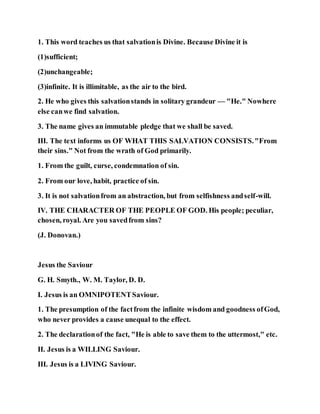 1. This word teaches us that salvationis Divine. Because Divine it is
(1)sufficient;
(2)unchangeable;
(3)infinite. It is illimitable, as the air to the bird.
2. He who gives this salvationstands in solitary grandeur — "He." Nowhere
else canwe find salvation.
3. The name gives an immutable pledge that we shall be saved.
III. The text informs us OF WHAT THIS SALVATION CONSISTS."From
their sins." Not from the wrath of God primarily.
1. From the guilt, curse, condemnation of sin.
2. From our love, habit, practice of sin.
3. It is not salvationfrom an abstraction, but from selfishness andself-will.
IV. THE CHARACTER OF THE PEOPLE OF GOD. His people; peculiar,
chosen, royal. Are you savedfrom sins?
(J. Donovan.)
Jesus the Saviour
G. H. Smyth., W. M. Taylor, D. D.
I. Jesus is an OMNIPOTENTSaviour.
1. The presumption of the factfrom the infinite wisdom and goodness ofGod,
who never provides a cause unequal to the effect.
2. The declarationof the fact, "He is able to save them to the uttermost," etc.
II. Jesus is a WILLING Saviour.
III. Jesus is a LIVING Saviour.
 