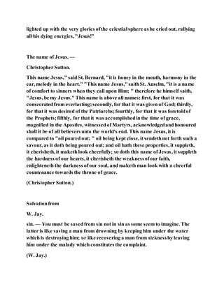 lighted up with the very glories ofthe celestialsphere as he cried out, rallying
all his dying energies, "Jesus!"
The name of Jesus. —
Christopher Sutton.
This name Jesus," saidSt. Bernard, "it is honey in the mouth, harmony in the
ear, melody in the heart." "This name Jesus,"saithSt. Anselm, "it is a name
of comfort to sinners when they call upon Him; " therefore he himself saith,
"Jesus, be my Jesus." This name is above all names: first, for that it was
consecratedfrom everlasting;secondly, for that it was given of God; thirdly,
for that it was desired of the Patriarchs;fourthly, for that it was foretoldof
the Prophets;fifthly, for that it was accomplishedin the time of grace,
magnified in the Apostles, witnessedof Martyrs, acknowledgedand honoured
shall it be of all believers unto the world's end. This name Jesus, it is
compared to "oil poured out; " oil being kept close, it sendethnot forth such a
savour, as it doth being poured out; and oil hath these properties, it suppleth,
it cherisheth, it maketh look cheerfully; so doth this name of Jesus, it suppleth
the hardness of our hearts, it cherisheth the weaknessofour faith,
enlighteneth the darkness ofour soul, and maketh man look with a cheerful
countenance towards the throne of grace.
(Christopher Sutton.)
Salvationfrom
W. Jay.
sin. — You must be savedfrom sin not in sin as some seem to imagine. The
latter is like saving a man from drowning by keeping him under the water
which is destroying him; or like recovering a man from sicknessby leaving
him under the malady which constitutes the complaint.
(W. Jay.)
 