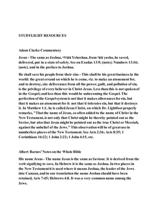 STUDYLIGHT RESOURCES
Adam Clarke Commentary
Jesus - The same as Joshua, ‫עשוהי‬ Yehoshua, from ‫עשי‬ yasha, he saved,
delivered, put in a state of safety. See on Exodus 13:9; (note); Numbers 13:16;
(note), and in the preface to Joshua.
He shall save his people from their sins - This shall be his greatbusiness in the
world: the greaterrand on which he is come, viz. to make an atonement for,
and to destroy, sin: deliverance from all the power, guilt, and pollution of sin,
is the privilege of every believer in Christ Jesus. Less than this is not spokenof
in the Gospel;and less than this would be unbecoming the Gospel. The
perfection of the Gospelsystem is not that it makes allowancesforsin, but
that it makes an atonement for it: not that it tolerates sin, but that it destroys
it. In Matthew 1:1, he is calledJesus Christ, on which Dr. Lightfoot properly
remarks, "Thatthe name of Jesus, so often added to the name of Christ in the
New Testament, is not only that Christ might be thereby pointed out as the
Savior, but also that Jesus might be pointed out as the true Christ or Messiah,
againstthe unbelief of the Jews." This observationwill be of greatuse in
numberless places of the New Testament. See Acts 2:36; Acts 8:35; 1
Corinthians 16:22; 1 John 2:22; 1 John 4:15, etc.
Albert Barnes'Notes onthe Whole Bible
His name Jesus - The name Jesus is the same as Saviour. It is derived from the
verb signifying to save, In Hebrew it is the same as Joshua. In two places in
the New Testamentit is used where it means Joshua, the leader of the Jews
into Canaan, and in our translation the name Joshua should have been
retained, Acts 7:45; Hebrews 4:8. It was a very common name among the
Jews.
 