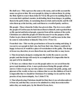 He shall save - This expresses the same as the name, and on this accountthe
name was given to him. He saves people by dying to redeem them; by giving
the Holy Spirit to renew them John 16:7-8; by His powerin enabling them to
overcome their spiritual enemies, in defending them from danger, in guiding
them in the path of duty, in sustaining them in trials and in death; and He will
raise them up at the last day, and exalt them to a world of purity and love.
His people - Those whom the Father has given to him. The Jews were called
the people of God because he had chosenthem to himself, and regarded them
as His specialand beloved people, separate from all the nations of the earth.
Christians are called the people of Christ because it was the purpose of the
Father to give them to him Isaiah53:11; John 6:37; and because in due time
he came to redeemthem to himself, Titus 2:14; 1 Peter1:2.
From their sins - This was the greatbusiness of Jesus in coming and dying. It
was not to save people in their sins, but from their sins. Sinners could not be
happy in heaven. It would be a place of wretchedness to the guilty. The design
of Jesus was, therefore, to save them from sin; and from this we may learn:
1. That Jesus had a designin coming into the world. He came to save his
people; and that design will surely be accomplished. It is impossible that in
any part of it he should fail.
2. We have no evidence that we are his people unless we are saved from the
powerand dominion of sin. A mere professionof being His people will not
answer. Unless we give up our sins; unless we renounce the pride, pomp, and
pleasure of the world, we have no evidence that we are the children of God. It
is impossible that we should be Christians if we indulge in sin and live in the
practice of any known iniquity. See 1 John 3:7-8.
3. That all professing Christians should feel that there is no salvation unless it
is from sin, and that they can never be admitted to a holy heavenhereafter
unless they are made pure, by the blood of Jesus, here.
 