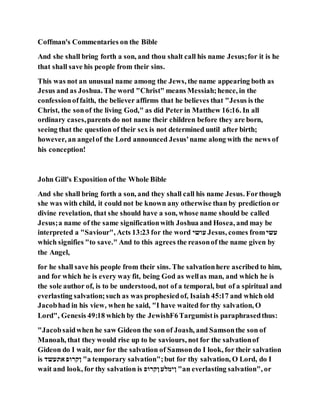 Coffman's Commentaries on the Bible
And she shall bring forth a son, and thou shalt call his name Jesus;for it is he
that shall save his people from their sins.
This was not an unusual name among the Jews, the name appearing both as
Jesus and as Joshua. The word "Christ" means Messiah;hence, in the
confessionoffaith, the believer affirms that he believes that "Jesus is the
Christ, the sonof the living God," as did Peter in Matthew 16:16. In all
ordinary cases,parents do not name their children before they are born,
seeing that the question of their sex is not determined until after birth;
however, an angelof the Lord announced Jesus'name along with the news of
his conception!
John Gill's Exposition of the Whole Bible
And she shall bring forth a son, and they shall call his name Jesus. Forthough
she was with child, it could not be known any otherwise than by prediction or
divine revelation, that she should have a son, whose name should be called
Jesus;a name of the same significationwith Joshua and Hosea, and may be
interpreted a "Saviour", Acts 13:23 for the word ‫עושי‬ Jesus, comes from‫עשי‬
which signifies "to save." And to this agrees the reasonof the name given by
the Angel,
for he shall save his people from their sins. The salvationhere ascribed to him,
and for which he is every way fit, being God as wellas man, and which he is
the sole author of, is to be understood, not of a temporal, but of a spiritual and
everlasting salvation;such as was prophesiedof, Isaiah 45:17 and which old
Jacobhad in his view, when he said, "I have waited for thy salvation, O
Lord", Genesis 49:18 which by the JewishF6Targumistis paraphrasedthus:
"Jacobsaidwhen he saw Gideon the son of Joash, and Samsonthe son of
Manoah, that they would rise up to be saviours, not for the salvationof
Gideon do I wait, nor for the salvation of Samsondo I look, for their salvation
is ‫אתעשד‬ ‫ןקרופ‬ "a temporary salvation";but for thy salvation, O Lord, do I
wait and look, for thy salvation is ‫ןקרופ‬ ‫ןימלע‬ "an everlasting salvation", or
 