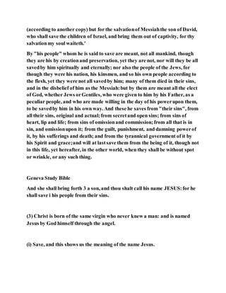 (according to another copy) but for the salvationof Messiahthe son of David,
who shall save the children of Israel, and bring them out of captivity, for thy
salvationmy soul waiteth.'
By "his people" whom he is said to save are meant, not all mankind, though
they are his by creationand preservation, yet they are not, nor will they be all
savedby him spiritually and eternally; nor also the people of the Jews, for
though they were his nation, his kinsmen, and so his own people according to
the flesh, yet they were not all savedby him; many of them died in their sins,
and in the disbelief of him as the Messiah:but by them are meant all the elect
of God, whether Jews orGentiles, who were given to him by his Father, as a
peculiar people, and who are made willing in the day of his powerupon them,
to be savedby him in his own way. And these he saves from "their sins", from
all their sins, original and actual;from secretand open sins; from sins of
heart, lip and life; from sins of omissionand commission;from all that is in
sin, and omissionupon it; from the guilt, punishment, and damning powerof
it, by his sufferings and death; and from the tyrannical government of it by
his Spirit and grace;and will at lastsave them from the being of it, though not
in this life, yet hereafter, in the other world, when they shall be without spot
or wrinkle, or any such thing.
Geneva Study Bible
And she shall bring forth 3 a son, and thou shalt call his name JESUS:for he
shall save i his people from their sins.
(3) Christ is born of the same virgin who never knew a man: and is named
Jesus by God himself through the angel.
(i) Save, and this shows us the meaning of the name Jesus.
 