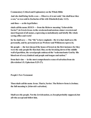 Commentary Critical and Explanatory on the Whole Bible
And she shall bring forth a son — Observe, it is not said, “she shall bear thee
a son,” as was said to Zacharias of his wife Elizabeth (Luke 1:13).
and thou — as his legalfather.
shalt call his name JESUS — from the Hebrew meaning “Jehovahthe
Savior”;in Greek Jesus-to the awakenedandanxious sinner sweetestand
most fragrant of all names, expressing so melodiously and briefly His whole
saving office and work!
for he shall save — The “He” is here emphatic - He it is that shall save;He
personally, and by personalacts (as Webster and Wilkinsonexpress it).
his people — the lost sheepof the house of Israel, in the first instance;for they
were the only people He then had. But, on the breaking down of the middle
wall of partition, the savedpeople embraced the “redeemedunto God by His
blood out of every kindred and people and tongue and nation.”
from their sins — in the most comprehensive sense ofsalvation from sin
(Revelation1:5; Ephesians 5:25-27).
People's New Testament
Thou shalt call his name Jesus. Thatis, Savior. The Hebrew form is Joshua;
the full meaning is {Jehovah's salvation}.
Shall save his people. Not the Jewishnation, as Josephprobably supposed, but
all who acceptand follow him.
 