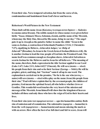 From their sins. Nota temporal salvation, but from the curse of sin,
condemnation and banishment from God's favor and heaven.
Robertson's WordPictures in the New Testament
Thou shalt call his name Jesus (Καλεσιες το ονομα αυτου Ιησουν — Kalesies
to onoma autou Iēsoun). The rabbis named six whose names were given before
birth: “Isaac, Ishmael, Moses, Solomon, Josiah, andthe name of the Messiah,
whom may the Holy One, blessedbe His name, bring in our day.” The angel
puts it up to Josephas the putative father to name the child. “Jesus is the
same as Joshua, a contractionof Jehoshuah(Numbers 13:16; 1 Chronicles
7:27), signifying in Hebrew, ‹Jehovahis helper,‘ or ‹Help of
Jehovah‘”(Broadus). So Jesus is the Greek form of Joshua (Hebrews 4:8). He
is another Joshua to lead the true people of God into the Promised Land. The
name itself was common enough as Josephus shows. Jehovahis Salvationas
seenin Joshua for the Hebrews and in Jesus for all believers. “The meaning of
the name, therefore, finds expressionin the title Saviour applied to our Lord
(Luke 1:47; Luke 2:11; John 4:42)” (Vincent). He will save (σωσει — sōsei)
his people from their sins and so be their Saviour (Σωτηρ — Sōtēr). He will be
prophet, priest, and king, but “Saviour” sums it all up in one word. The
explanation is carried out in the promise, “for he is the one who (αυτος —
autos)will save (σωσει — sōseiwith a play on the name Jesus)his people from
their sins.” Paul will later explain that by the covenantpeople, the children of
promise, God means the spiritual Israel, all who believe whether Jews or
Gentiles. This wonderful word touches the very heart of the mission and
messageofthe Messiah. Jesus himselfwill show that the kingdom of heaven
includes all those and only those who have the reign of God in their hearts and
lives.
From their sins (απο των αμαρτιωναυτων— apo tōn hamartiōn autōn). Both
sins of omissionand of commission. The substantive (αμαρτια — hamartia) is
from the verb (αμαρτανειν — hamartanein) and means missing the mark as
with an arrow. How often the best of us fall short and fail to score. Jesuswill
 