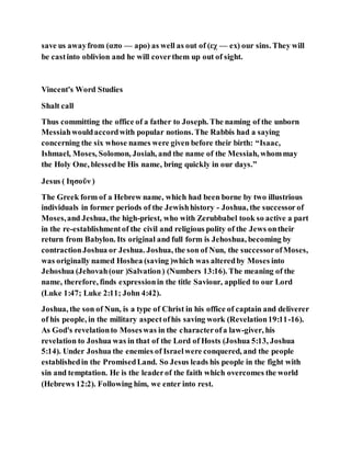 save us awayfrom (απο — apo) as well as out of (εχ — ex) our sins. They will
be castinto oblivion and he will coverthem up out of sight.
Vincent's Word Studies
Shalt call
Thus committing the office of a father to Joseph. The naming of the unborn
Messiahwouldaccordwith popular notions. The Rabbis had a saying
concerning the six whose names were given before their birth: “Isaac,
Ishmael, Moses, Solomon, Josiah, and the name of the Messiah, whommay
the Holy One, blessedbe His name, bring quickly in our days.”
Jesus ( Ιησοῦν )
The Greek form of a Hebrew name, which had been borne by two illustrious
individuals in former periods of the Jewishhistory - Joshua, the successor of
Moses,and Jeshua, the high-priest, who with Zerubbabel took so active a part
in the re-establishmentof the civil and religious polity of the Jews ontheir
return from Babylon. Its original and full form is Jehoshua, becoming by
contractionJoshua or Jeshua. Joshua, the son of Nun, the successorofMoses,
was originally named Hoshea (saving )which was alteredby Moses into
Jehoshua (Jehovah(our )Salvation) (Numbers 13:16). The meaning of the
name, therefore, finds expressionin the title Saviour, applied to our Lord
(Luke 1:47; Luke 2:11; John 4:42).
Joshua, the son of Nun, is a type of Christ in his office of captain and deliverer
of his people, in the military aspectofhis saving work (Revelation19:11-16).
As God's revelationto Moseswas in the characterofa law-giver, his
revelation to Joshua was in that of the Lord of Hosts (Joshua 5:13, Joshua
5:14). Under Joshua the enemies of Israelwere conquered, and the people
establishedin the PromisedLand. So Jesus leads his people in the fight with
sin and temptation. He is the leaderof the faith which overcomes the world
(Hebrews 12:2). Following him, we enter into rest.
 
