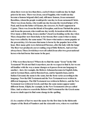 alone there were no less than three, eachof whom would one day be high
priest in his turn. There was Jesus, sonof Sapphia, who would one day
become a famous brigand chief, and, still more famous, Jesus surnamed
Barabbas, whom the people would prefer one day to Jesus surnamed Christ.
There was Jesus Justus, who would one day become the trusted helper of St.
Paul, and Jesus the father of Elymas, the sorcerer, St. Paul’s opponent in
Cyprus. There was Jesus the friend of Josephus, and Jesus Thebuti the priest,
and Jesus the peasant, who would one day terrify Jerusalemwith his cries.
Over many a little living Jesus a mother’s head was bending on the day when
Mary claspedher new-born baby to her bosom. How came it that so many
boys were calledby the same name? We know what makes a name popular at
the presentday; it is because thatname is borne by the popular hero of the
hour. How many girls were christened Florence, afterthe lady with the lamp!
The Boerwar produced a never-ending cropof little Roberts. And so it has
always been. Those Jewishboys were all calledJesus aftertwo greatnational
heroes who had borne that name in the past.
2. Who were those heroes? Where do we find the name “Jesus”in the Old
Testament? We do not find it anywhere, nor do we expect to find it; for we are
all familiar with the way a name changes as it passes from one language to
another—how, for example, the Hebrew Johananbecomes in English John,
and in German Hans, and in RussianIvan, and in Spanish Juan, and in
Italian Giovanni; the name is the same, but the form varies according to the
language. Now the Old Testamentand the New Testamentwere written in
different languages. The Old Testamentwas written in Hebrew, and the New
Testamentwas written in Greek;and thus the same names appear under
different forms. Elijah, for example, in the New Testamentis always called
Elias. And so when we searchthe Hebrew Old Testamentfor the Greek name
Jesus we shall expectto find some change in the spelling.
(1) As a matter of factwe meet the name for the first time in the thirteenth
chapter of the Book ofNumbers and the sixteenth verse, where we read that
 