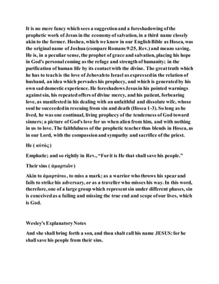 It is no mere fancy which sees a suggestionand a foreshadowing ofthe
prophetic work of Jesus in the economyof salvation, in a third name closely
akin to the former. Hoshea, which we know in our EnglishBible as Hosea, was
the originalname of Joshua (compare Romans 9:25, Rev.)and means saving.
He is, in a peculiar sense, the prophet of grace and salvation, placing his hope
in God's personalcoming as the refuge and strength of humanity; in the
purification of human life by its contactwith the divine. The greattruth which
he has to teachis the love of Jehovahto Israel as expressedin the relation of
husband, an idea which pervades his prophecy, and which is generatedby his
own sad domestic experience. He foreshadowsJesusin his pointed warnings
againstsin, his repeated offers of divine mercy, and his patient, forbearing
love, as manifested in his dealing with an unfaithful and dissolute wife, whose
soul he succeededin rescuing from sin and death (Hosea 1-3). So long as he
lived, he was one continual, living prophecy of the tenderness of God toward
sinners; a picture of God's love for us when alien from him, and with nothing
in us to love. The faithfulness of the prophetic teacherthus blends in Hosea, as
in our Lord, with the compassionand sympathy and sacrifice of the priest.
He ( αὐτὸς )
Emphatic; and so rightly in Rev., “Forit is He that shall save his people.”
Their sins ( ἁμαρτιῶν)
Akin to ἁμαρτάνω , to miss a mark; as a warrior who throws his spearand
fails to strike his adversary, or as a traveller who misses his way. In this word,
therefore, one of a large group which representsin under different phases, sin
is conceivedas a failing and missing the true end and scope ofour lives, which
is God.
Wesley's ExplanatoryNotes
And she shall bring forth a son, and thou shalt call his name JESUS:for he
shall save his people from their sins.
 