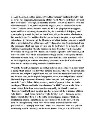 21.And thou shalt call his name JESUS. I have already explained briefly, but
as far as was necessary, the meaning of that word. At present I shall only add,
that the words of the angelsetaside the dream of those who derive it from the
essentialname of God, Jehovah;for the angelexpressesthe reasonwhy the
Son of God is so called, Because he shall SAVE his people;which suggests
quite a different etymology from what they have contrived. It is justly and
appropriately added, they tell us, that Christ will be the author of salvation,
because he is the Eternal God. But in vain do they attempt to escape by this
subterfuge; for the nature of the blessing which God bestows upon us is not all
that is here stated. This office was conferredupon his Son from the fact, from
the command which had been given to him by the Father, from the office with
which he was invested when he came down to us from heaven. Besides,the
two words ᾿Ιησοῦς and ‫הוהי‬ , Jesus and Jehovah, agree but in two letters, and
differ in all the rest; which makes it exceedinglyabsurd to allege any affinity
whateverbetweenthem, as if they were but one name. Such mixtures I leave
to the alchymists, or to those who closelyresemble them, the Cabalists who
contrive for us those trifling and affectedrefinements.
When the Son of God came to us clothedin flesh, he receivedfrom the Father
a name which plainly told for what purpose he came, what was his power, and
what we had a right to expectfrom him. for the name Jesus is derived from
the Hebrew verb, in the Hiphil conjugation, ‫,עישוה‬ which signifies to save In
Hebrew it is pronounced differently, Jehoshua;but the Evangelists, who
wrote in Greek, followedthe customary mode of pronunciation; for in the
writings of Moses, andin the other books of the Old Testament, the Hebrew
word ‫,עושוהי‬ Jehoshua, orJoshua, is rendered by the Greek translators
᾿Ιησοῦς, Jesus But I must mention anotherinstance of the ignorance of those
who derive — or, I would rather say, who forcibly tear — the name Jesus
from JehovahThey hold it to be in the highestdegree improper that any
mortal man should share this name in common with the Son of God, and
make a strange outcry that Christ would never allow his name to be so
profaned. As if the reply were not at hand, that the name Jesus was quite as
commonly used in those days as the name Joshua Now, as it is sufficiently
 