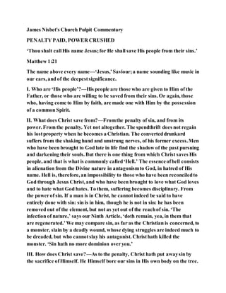James Nisbet's Church Pulpit Commentary
PENALTY PAID, POWER CRUSHED
‘Thou shalt callHis name Jesus;for He shall save His people from their sins.’
Matthew 1:21
The name above every name—‘Jesus,’Saviour;a name sounding like music in
our ears, and of the deepestsignificance.
I. Who are ‘His people’?—His people are those who are given to Him of the
Father, or those who are willing to be saved from their sins. Or again, those
who, having come to Him by faith, are made one with Him by the possession
of a common Spirit.
II. What does Christ save from?—Fromthe penalty of sin, and from its
power. From the penalty. Yet not altogether. The spendthrift does not regain
his lostproperty when he becomes a Christian. The converteddrunkard
suffers from the shaking hand and unstrung nerves, of his former excess.Men
who have been brought to God late in life find the shadow of the past pursuing
and darkening their souls. But there is one thing from which Christ saves His
people, and that is what is commonly called‘Hell.’ The essenceofhell consists
in alienation from the Divine nature in antagonismto God, in hatred of His
name. Hell is, therefore, an impossibility to those who have been reconciledto
God through Jesus Christ, and who have been brought to love what God loves
and to hate what God hates. To them, suffering becomes disciplinary. From
the powerof sin. If a man is in Christ, he cannot indeed be said to have
entirely done with sin: sin is in him, though he is not in sin: he has been
removed out of the element, but not as yet out of the reachof sin. ‘The
infection of nature,’ says our Ninth Article, ‘doth remain, yea, in them that
are regenerated.’We may compare sin, as far as the Christian is concerned, to
a monster, slain by a deadly wound, whose dying struggles are indeed much to
be dreaded, but who cannotslay his antagonist. Christhath killed the
monster. ‘Sin hath no more dominion overyou.’
III. How does Christ save?—As to the penalty, Christ hath put awaysin by
the sacrifice ofHimself. He Himself bore our sins in His own body on the tree.
 