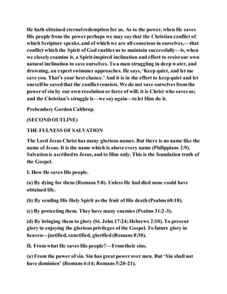 He hath obtained eternalredemption for us. As to the power, when He saves
His people from the powerperhaps we may saythat the Christian conflict of
which Scripture speaks,and of which we are all conscious in ourselves,—that
conflict which the Spirit of God enables us to maintain successfully—is, when
we closelyexamine it, a Spirit-inspired inclination and effort to resistour own
natural inclination to save ourselves. To a man struggling in deep water, and
drowning, an expert swimmer approaches. He says, ‘Keep quiet, and let me
save you. That’s your best chance.’And it is in the effort to keepquiet and let
oneselfbe savedthat the conflictconsists. We do not save ourselves from the
powerof sin by our own resolution or force of will; it is Christ who saves us;
and the Christian’s struggle is—we sayagain—to let Him do it.
Prebendary Gordon Calthrop.
(SECOND OUTLINE)
THE FULNESS OF SALVATION
The Lord Jesus Christ has many glorious names. But there is no name like the
name of Jesus. It is the name which is above every name (Philippians 2:9).
Salvationis ascribedto Jesus, and to Him only. This is the foundation truth of
the Gospel.
I. How He saves His people.
(a) By dying for them (Romans 5:8). Unless He had died none could have
obtained life.
(b) By sending His Holy Spirit as the fruit of His death (Psalms 68:18).
(c) By protecting them. They have many enemies (Psalms 31:2-3).
(d) By bringing them to glory (St. John 17:24;Hebrews 2:10). To present
glory in enjoying the glorious privileges of the Gospel. To future glory in
heaven—justified, sanctified, glorified (Romans 8:30).
II. From what He saves His people?—Fromtheir sins.
(a) From the power of sin. Sin has great powerover men. But ‘Sin shall not
have dominion’ (Romans 6:14; Romans 5:20-21).
 