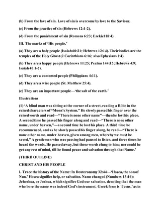 (b) From the love of sin. Love of sin is overcome by love to the Saviour.
(c) From the practice of sin (Hebrews 12:1-2).
(d) From the punishment of sin (Romans 6:23; Ezekiel18:4).
III. The marks of ‘His people.’
(a) They are a holy people (Isaiah60:21; Hebrews 12:14). Their bodies are the
temples of the Holy Ghost(2 Corinthians 6:16; also Ephesians 1:4).
(b) They are a happy people (Hebrews 11:25;Psalms 144:15;Hebrews 4:9;
Isaiah40:1-2).
(c) They are a contented people (Philippians 4:11).
(d) They are a wise people (St. Matthew 25:4).
(e) They are an important people—‘the salt of the earth.’
Illustrations
(1) ‘A blind man was sitting at the corner of a street, reading a Bible in the
raisedcharacters of“Moon’s System.” He slowlypassedhis finger over the
raisedwords and read—“There is none other name”—thenhe losthis place.
A secondtime he passedhis finger along and read—“There is none other
name, under heaven,”—a secondtime he lost his place. A third time he
recommenced, and as he slowlypassedhis finger along, he read—“There is
none other name, under heaven, given among men, whereby we must be
saved.” A gentleman who was passing had paused to listen, and three times he
heard the words. He passedaway, but those words clung to him; nor could he
get any rest of mind, till he found peace and salvation through that Name.’
(THIRD OUTLINE)
CHRIST AND HIS PEOPLE
I. Trace the history of the Name: In Deuteronomy32:44—‘Hosea,the sonof
Nun.’ Hosea signifies help, or salvation. Name changed(Numbers 13:16):
Jehoshua, orJoshua, which signifies God our salvation, denoting that the man
who bore the name was indeed God’s instrument. Greek form is ‘Jesus,’as in
 