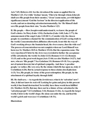 Acts 7:45; Hebrews 4:8. See the elevationof the name as applied first in
Matthew 1:21. For while ‘Joshua’meant, ‘This is he through whom Jehovah
shall save His people from their enemies,’‘Jesus’(same name, yet with higher
significance)meant ‘God the Saviour’ in the directestapplication of the
words, and not as denoting salvationinstrumentally; for ‘He Himself shall
save His people from their sins.’ So also Matthew 1:23.
II. His people.—How Josephwould understand it, we know: the people of
God’s choice. So Mary (Luke 1:54); Zacharias (Luke 1:68; Luke 1:77); the
announcement of the angel:Luke 2:10 (R.V.). Consider why the chosen
people: to constitute a channel for the communication of God’s saving truth to
the world. Concentrationfirst; diffusion afterwards. Is not this the way of
God’s working always:the fountain-head, the river-course, then the wide sea?
The process ofconcentrationwas not complete when our Lord Himself was
born (see St. Matthew 10:5-6; Matthew 15:24). But the expansion came. The
very rejectionof Christ by the Jews was overruledto further the acceptance
of His salvationby the world. So John 12:32;Romans 11:11-12;Romans
11:15;and so the greatwork began (Acts 13:46;see also Matthew 14:27). And
now, who are ‘His people’? See Galatians 3:9; Romans 4:9-18. Yes, a people,
not of natural descent, but of spiritual sympathy. And these ‘a peculiar
people,’or rather, His very own. By the claims which He has upon us, truly (1
Corinthians 6:20). But by actualresponse to those claims also (Ephesians
1:13). Yes, His people, in virtue of the great redemption; His people, by the
attachment of a spiritual loyalty through faith!
III. He shall save.—As regards the Jewishrace;what is its ‘salvation’ now?
Alas, it did not know its realevil! Looking for gains and glory in this present
world, it has found destruction! So terribly have those words been fulfilled
(St. Matthew 16:25). But may there not be a future of true salvationfor the
‘salvation-people’? (2 Corinthians 3:16; Romans 11:26). As regards the larger
world, Christ is the world’s hope; He alone can smite the sin, and heal the
world’s griefs and woes (see 1 Corinthians 1:8-31).
Illustrations
 
