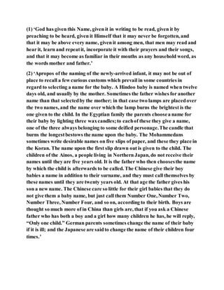 (1) ‘God has given this Name, given it in writing to be read, given it by
preaching to be heard, given it Himself that it may never be forgotten, and
that it may be above every name, given it among men, that men may read and
hear it, learn and repeatit, incorporate it with their prayers and their songs,
and that it may become as familiar in their mouths as any household word, as
the words mother and father.’
(2) ‘Apropos of the naming of the newly-arrived infant, it may not be out of
place to recall a few curious customs which prevail in some countries in
regard to selecting a name for the baby. A Hindoo baby is named when twelve
days old, and usually by the mother. Sometimes the father wishes for another
name than that selectedby the mother; in that case two lamps are placedover
the two names, and the name over which the lamp burns the brightest is the
one given to the child. In the Egyptian family the parents choosea name for
their baby by lighting three waxcandles;to eachof these they give a name,
one of the three always belonging to some deified personage.The candle that
burns the longestbestows the name upon the baby. The Mohammedans
sometimes write desirable names on five slips of paper, and these they place in
the Koran. The name upon the first slip drawn out is given to the child. The
children of the Ainos, a people living in Northern Japan, do not receive their
names until they are five years old. It is the father who then choosesthe name
by which the child is afterwards to be called. The Chinese give their boy
babies a name in addition to their surname, and they must call themselves by
these names until they are twenty years old. At that age the father gives his
son a new name. The Chinese care so little for their girl babies that they do
not give them a baby name, but just call them Number One, Number Two,
Number Three, Number Four, and so on, according to their birth. Boys are
thought so much more of in China than girls are, that if you ask a Chinese
father who has both a boy and a girl how many children he has, he will reply,
“Only one child.” German parents sometimes change the name of their baby
if it is ill; and the Japanese are saidto change the name of their children four
times.’
 