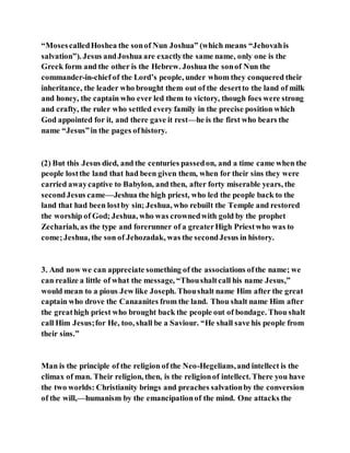 “MosescalledHoshea the sonof Nun Joshua” (which means “Jehovahis
salvation”). Jesus andJoshua are exactlythe same name, only one is the
Greek form and the other is the Hebrew. Joshua the sonof Nun the
commander-in-chief of the Lord’s people, under whom they conquered their
inheritance, the leader who brought them out of the desertto the land of milk
and honey, the captain who ever led them to victory, though foes were strong
and crafty, the ruler who settled every family in the precise position which
God appointed for it, and there gave it rest—he is the first who bears the
name “Jesus”in the pages ofhistory.
(2) But this Jesus died, and the centuries passedon, and a time came when the
people lostthe land that had been given them, when for their sins they were
carried awaycaptive to Babylon, and then, after forty miserable years, the
secondJesus came—Jeshua the high priest, who led the people back to the
land that had been lostby sin; Jeshua, who rebuilt the Temple and restored
the worship of God; Jeshua, who was crownedwith gold by the prophet
Zechariah, as the type and forerunner of a greaterHigh Priestwho was to
come;Jeshua, the son of Jehozadak, was the secondJesus in history.
3. And now we can appreciate something of the associations ofthe name; we
can realize a little of what the message, “Thoushaltcall his name Jesus,”
would mean to a pious Jew like Joseph. Thoushalt name Him after the great
captain who drove the Canaanites from the land. Thou shalt name Him after
the greathigh priest who brought back the people out of bondage. Thou shalt
call Him Jesus;for He, too, shall be a Saviour. “He shall save his people from
their sins.”
Man is the principle of the religion of the Neo-Hegelians,and intellect is the
climax of man. Their religion, then, is the religionof intellect. There you have
the two worlds: Christianity brings and preaches salvationby the conversion
of the will,—humanism by the emancipationof the mind. One attacks the
 