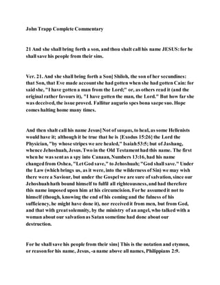John Trapp Complete Commentary
21 And she shall bring forth a son, and thou shalt call his name JESUS:for he
shall save his people from their sins.
Ver. 21. And she shall bring forth a Son] Shiloh, the son of her secundines:
that Son, that Eve made accountshe had gotten when she had gotten Cain: for
said she, "I have gotten a man from the Lord;" or, as others read it (and the
original rather favours it), "I have gotten the man, the Lord." But how far she
was deceived, the issue proved. Fallitur augurio spes bona saepe suo. Hope
comes halting home many times.
And then shalt call his name Jesus]Not of ιαομαι, to heal, as some Hellenists
would have it; although it be true that he is {Exodus 15:26}the Lord the
Physician, "by whose stripes we are healed," Isaiah53:5; but of Jashang,
whence Jehoshuah, Jesus.Two in the Old Testamenthad this name. The first
when he was sentas a spy into Canaan, Numbers 13:16, had his name
changedfrom Oshea, "LetGod save," to Jehoshuah;"God shall save." Under
the Law (which brings us, as it were, into the wilderness of Sin) we may wish
there were a Saviour, but under the Gospelwe are sure of salvation, since our
Jehoshuahhath bound himself to fulfil all righteousness,and had therefore
this name imposed upon him at his circumcision. Forhe assumedit not to
himself (though, knowing the end of his coming and the fulness of his
sufficiency, he might have done it), nor receivedit from men, but from God,
and that with greatsolemnity, by the ministry of an angel, who talked with a
woman about our salvationas Satan sometime had done about our
destruction.
For he shall save his people from their sins] This is the notation and etymon,
or reasonfor his name, Jesus, -a name above all names, Philippians 2:9.
 