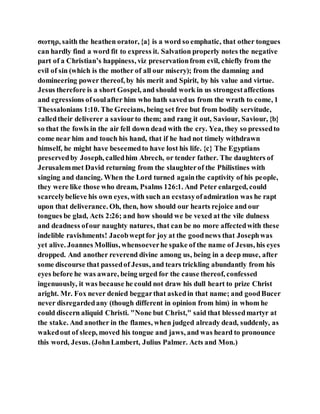 σωτηρ, saith the heathen orator, {a} is a word so emphatic, that other tongues
can hardly find a word fit to express it. Salvation properly notes the negative
part of a Christian’s happiness, viz preservationfrom evil, chiefly from the
evil of sin (which is the mother of all our misery); from the damning and
domineering power thereof, by his merit and Spirit, by his value and virtue.
Jesus therefore is a short Gospel, and should work in us strongestaffections
and egressions ofsoulafter him who hath savedus from the wrath to come, 1
Thessalonians 1:10. The Grecians, being set free but from bodily servitude,
calledtheir deliverer a saviourto them; and rang it out, Saviour, Saviour, {b}
so that the fowls in the air fell down dead with the cry. Yea, they so pressedto
come near him and touch his hand, that if he had not timely withdrawn
himself, he might have beseemedto have lost his life. {c} The Egyptians
preservedby Joseph, calledhim Abrech, or tender father. The daughters of
Jerusalemmet David returning from the slaughterof the Philistines with
singing and dancing. When the Lord turned againthe captivity of his people,
they were like those who dream, Psalms 126:1. And Peter enlarged, could
scarcelybelieve his own eyes, with such an ecstasyofadmiration was he rapt
upon that deliverance. Oh, then, how should our hearts rejoice and our
tongues be glad, Acts 2:26; and how should we be vexed at the vile dulness
and deadness ofour naughty natures, that can be no more affectedwith these
indelible ravishments! Jacobweptfor joy at the goodnews that Josephwas
yet alive. Joannes Mollius, whensoeverhe spake of the name of Jesus, his eyes
dropped. And another reverend divine among us, being in a deep muse, after
some discourse that passedof Jesus, and tears trickling abundantly from his
eyes before he was aware, being urged for the cause thereof, confessed
ingenuously, it was because he could not draw his dull heart to prize Christ
aright. Mr. Fox never denied beggarthat askedin that name; and goodBucer
never disregardedany (though different in opinion from him) in whom he
could discern aliquid Christi. "None but Christ," said that blessedmartyr at
the stake. And another in the flames, when judged already dead, suddenly, as
wakedout of sleep, moved his tongue and jaws, and was heard to pronounce
this word, Jesus. (JohnLambert, Julius Palmer. Acts and Mon.)
 