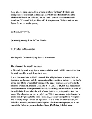 Here also we have an excellentargument of our Saviour’s Divinity and
omnipotence; forasmuchas the angelascribeth unto him that which the
Psalmistaffirmeth of Jehovah, that he shall "redeemIsraelfrom all his
iniquities," Psalms 130:8; cf. Hosea 13:4. λυτρωσεται. Christus autem, non
Pater, factus est απολυτρωσις.
{a} Cicer. in Verrem.
{b} σωτηρ, σωτηρ. Plut. in Vita Flamin.
{c} Tyndale in his Annotat.
The Popular Commentary by Paul E. Kretzmann
The climax of the angel's message:
v. 21. And she shall bring forth, a son, and thou shall call His name Jesus;for
He shall save His people from their sins.
It was thus ordained in God's counsel:She will give birth to a son, she is to
become a mother, not only by supernatural interposition, not merely by God's
giving new life to organs that were pastthe age of bearing, as was true in the
case ofSarahand Elizabeth, Gen_18:10-14;Luk_1:7-18, but by a miraculous
suspensionof the usual process ofnature, according to which men are born of
the will of the flesh and of the will of man, both sexes being active. And this
son of Mary he, Joseph, was to call Jesus. This is a command in the form of a
prediction. By giving to the child His name, Josephwould publicly recognize
and formally adopt Him as his legalson. Jesus is to be the child's name, not
indeed as a mere appellation to distinguish Him from other people, as in the
case ofthe Hebrew synonym Joshua, Num_13:17;Zec_3:1, but as an
 