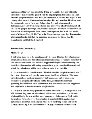 expressionof the very essence ofthe divine personality, through which the
salvationof men would be gained. For the angelexplains the name: He shall
save His people from their sins That, in a sentence, is the end and objectof His
coming, that alone is His errand and mission: He, and no other. He alone, and
He completely, saves. He brings full pardon, free salvation, complete
deliverance, not only from the pollution and power, but also from the guilt of
sin. To His people He brings this priceless boon, not merely to the members of
His nation according to the flesh, to the Jewishpeople, but to all that are in
need of a Savior, Mat_18:11. This is the Gospel-message, notthat Jesus makes
allowancesforsin, but that He has made atonement for it; not that He
tolerates sin, but that He destroys it.
Sermon Bible Commentary
Matthew 1:21
I. Salvationfrom sin is the greatnecessityfor man. This is a fact of universal
observation. It is also a fact of universal consciousness. Menare so constituted
that they cannotdoubt that ultimate happiness is impossible unless they can
be delivered from that which they know to be a greatcurse in this world, and
which they also know will be their ultimate ruin, if persistedin.
II. Jesus has undertaken this work. "He shall save His people from their sins,"
therefore His name is Jesus, the name Jesus signifying a Saviour. The term
salvation, as here used, means merely deliverance, or safetyfrom some
tremendous evil; it is often found in the Bible, and includes in it very
generally, in addition to mere deliverance, the result of it—eternal happiness
and enjoyment in heavenwith the people of God.
III. Why is it that so many persons fail of this salvation? (1) Many persons fail
of it because they have not abandoned reliance on themselves. It is the most
obvious thing in the world, that many persons are living, not to God, but to
themselves. Now, whereverthis principle is manifestedit is certainthat
persons are not savedfrom sin; for what is sin but living to selfand not to
God? Self-seeking is the very essenceofsin. (2) Multitudes are not saved
 