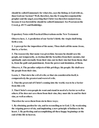 should be calledEmmanuel; for what else, says the bishop, is God with us,
than God our Saviour? Well, therefore, has the Evangelistconjoinedthe
prophet and the angel, asserting that Christ was therefore named Jesus,
because it was foretold he should be calledEmmanuel. See Pearsonon the
Creed, p. 69-71 and Doddridge.
Expository Notes with PracticalObservations onthe New Testament
Observe here, 1. A prediction of our Savior's birth; the virgin shall bring
forth a son.
2. A precept for the imposition of his name; Thou shalt call his name Jesus,
that is, a Savior.
3. The reasonwhy that name was given him; because he should save his
people, not temporarily, as Joshua did the Israelites from their enemies, but
spiritually and externally from their sins; not in their sins but from them; that
is, from the guilt and punishment, from the powerand dominion, of them.
Observe, 4. The peculiar subjects of this privilege; his people: He shall save
his people from their sins.
Learn, 1. That sin is the evil of evils; or that sin consideredin itself, is
comparatively the greatestand worstof evils.
2. That the greatend of Christ's coming into the world, was to be a Savior
from this evil.
3. That Christ's own people do want and stand in need of a Savior as well as
others; if he does not save them from their sins, they must die in and for their
sins, as well as others.
Therefore he saves them from sin in three ways;
1. By obtaining pardon for sin, and in reconciling us to God. 2. By weakening
the reigning powerof sin, and implanting a new principle of holiness in the
heart. 3. By perfecting and accomplishing all these happy beginnings at the
end of this life in heaven.
 