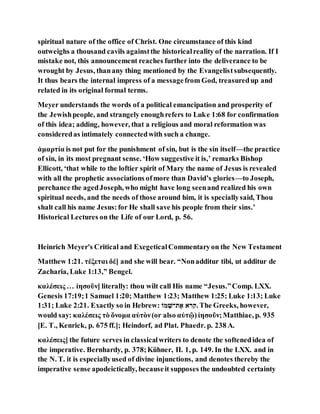 spiritual nature of the office of Christ. One circumstance of this kind
outweighs a thousand cavils againstthe historicalreality of the narration. If I
mistake not, this announcement reaches further into the deliverance to be
wrought by Jesus, thanany thing mentioned by the Evangelistsubsequently.
It thus bears the internal impress of a messagefrom God, treasuredup and
related in its original formal terms.
Meyer understands the words of a political emancipation and prosperity of
the Jewishpeople, and strangely enoughrefers to Luke 1:68 for confirmation
of this idea; adding, however, that a religious and moral reformation was
consideredas intimately connectedwith such a change.
ἁμαρτία is not put for the punishment of sin, but is the sin itself—the practice
of sin, in its most pregnant sense. ‘How suggestive it is,’ remarks Bishop
Ellicott, ‘that while to the loftier spirit of Mary the name of Jesus is revealed
with all the prophetic associations ofmore than David’s glories—to Joseph,
perchance the agedJoseph, who might have long seenand realized his own
spiritual needs, and the needs of those around him, it is speciallysaid, Thou
shalt call his name Jesus:for He shall save his people from their sins.’
Historical Lectures on the Life of our Lord, p. 56.
Heinrich Meyer's Critical and ExegeticalCommentaryon the New Testament
Matthew 1:21. τέξεται δέ] and she will bear. “Nonadditur tibi, ut additur de
Zacharia, Luke 1:13,” Bengel.
καλέσεις … ἰησοῦν] literally: thou wilt call His name “Jesus.”Comp. LXX.
Genesis 17:19;1 Samuel 1:20; Matthew 1:23; Matthew 1:25; Luke 1:13; Luke
1:31; Luke 2:21. Exactly so in Hebrew: ֻׁ‫מ‬‫תאש‬ ‫את‬ ‫.קרא‬ The Greeks, however,
would say: καλέσεις τὸ ὄνομα αὐτὸν(or also αὐτῷ)ἰησοῦν;Matthiae, p. 935
[E. T., Kenrick, p. 675 ff.]; Heindorf, ad Plat. Phaedr. p. 238 A.
καλέσεις] the future serves in classicalwriters to denote the softenedidea of
the imperative. Bernhardy, p. 378;Kühner, II. 1, p. 149. In the LXX. and in
the N. T. it is especiallyused of divine injunctions, and denotes thereby the
imperative sense apodeictically, becauseit supposes the undoubted certainty
 