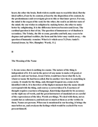 heart, the other the brain. Both wish to enable man to reachhis ideal. But the
ideal suffers, if not by its content, at leastby the disposition of its content, by
the predominance and sovereigntygiven to this or that inner power. Forone,
the mind is the organ of the soul; for the other, the soul is an inferior state of
the mind; the one wishes to enlighten by making better, the other to make
better by enlightening. It is the difference betweenSocratesand Jesus. The
cardinal question is that of sin. The question of immanence or of dualism is
secondary. The Trinity, the life to come, paradise and hell, may ceaseto be
dogmas and spiritual realities, the form and the letter may vanish away,—the
question of humanity remains: What is it which saves?1[Note:Amiel’s
Journal (trans. by Mrs. Humphry Ward), 11.]
II
The Meaning of the Name
1. In one sense, there is nothing in a name. The nature of the thing is
independent of it. It is not in the powerof any name to make evil good, or
goodevil; and our Saviour, Jesus Christ, would have been what He is, by
whatevername He had been called. But in another view there is something in
a name. It stands for the thing, and, through frequent use, comes to be
identified with it. It is therefore of the highest moment that the name should
correspondwith the thing, and convey a correctidea of it. Exactness of
thought requires exactness oflanguage. Knowledge depends for its accuracy
on the right use of words, and the greatinstructors of mankind are as careful
of the expressionas of the idea. Words are things. We deal with them, not as
sounds but as substances,and look not so much at them as at the verities in
them. Names are persons. When one is mentioned in our hearing, it brings the
man before us, and awakens the feelings which would be excited if he were
present himself.
 