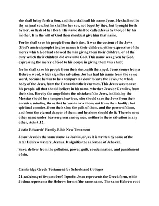 she shall bring forth a Son, and thou shalt call his name Jesus. He shall not be
thy natural son, but he shall be her son, not begotby thee, but brought forth
by her, so flesh of her flesh. His name shall be calledJesus by thee, or by his
mother. It is the will of God thou shouldest give him that name.
For he shall save his people from their sins. It was the custom of the Jews
(God’s ancientpeople) to give names to their children, either expressive of the
mercy which God had showedthem in giving them their children, or of the
duty which their children did owe unto God. This name was given by God,
expressing the mercy of God to his people in giving them this child;
for he shall save his people from their sins, saith the angel. Jesus comes from a
Hebrew word, which signifies salvation. Joshua had his name from the same
word, because he was to be a temporal saviour to save the Jews, the whole
body of the Jews, from the Canaanites their enemies. This Jesus was to save
his people, all that should believe in his name, whether Jews orGentiles, from
their sins. Hereby the angelhints the mistake of the Jews, in thinking the
Messiasshould be a temporal saviour, who should save the Jews from their
enemies, minding them that he was to save them, not from their bodily, but
spiritual enemies, from their sins; the guilt of them, and the powerof them,
and from the eternal danger of them: and he alone should do it; There is none
other name under heaven given among men, neither is there salvationin any
other, Acts 4:12.
Justin Edwards' Family Bible New Testament
Jesus;Jesus is the same name as Joshua, or, as it is written by some of the
later Hebrew writers, Jeshua. It signifies the salvation of Jehovah.
Save;deliver from the pollution, power, guilt, condemnation, and punishment
of sin.
Cambridge Greek Testamentfor Schools andColleges
21. καλέσεις τὸ ὄνομα αὐτοῦ Ἰησοῦν. Jesus represents the Greek form, while
Joshua represents the Hebrew form of the same name. The same Hebrew root
 