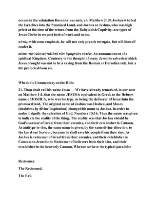 occurs in the salutation Hosanna:see note, ch. Matthew 21:9. Joshua who led
the Israelites into the Promised Land, and Joshua or Jeshua, who was high
priest at the time of the return from the Babylonish Captivity, are types of
Jesus Christ in respectboth of work and name.
αὐτός, with some emphasis, he will not only preach σωτηρία, but will himself
conferit.
σώσει τὸν λαὸν αὐτοῦ ἀπὸ τῶν ἁμαρτιῶναὐτῶν. An announcement of a
spiritual Kingdom. Contrary to the thought of many Jews the salvation which
Jesus brought was not to be a saving from the Roman or Herodian rule, but a
life protectedfrom sin.
Whedon's Commentary on the Bible
21. Thou shalt call his name Jesus — We have already remarked, in our note
on Matthew 1:1, that the name JESUS is equivalent in Greek to the Hebrew
name of JOSHUA, who was his type, as being the deliverer of Israelinto the
promised land. The original name of Joshua was Hoshea, and Moses
(doubtless by divine inspiration) changedhis name to Joshua, in order to
make it signify the salvation of God. Numbers 13:16. Thus the name was given
to indicate the reality of the thing. The reality was that Joshua should be
God’s saviour of Israel from their enemies, and their establisherin Canaan.
As antitype to this, the same name is given, by the same divine direction, to
the Lord our Saviour, because he shall save his people from their sins. As
Joshua is redeemerof Israel from their enemies, and their establisherin
Canaan, so Jesus is the Redeemerof believers from their sins, and their
establisherin the heavenly Canaan. Whence we have the typical parallels:
Redeemer.
The Redeemed.
The Evil.
 