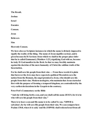 The Result.
Joshua
Israel
Enemies
Canaan.
Jesus
Believers
Sins
Heavenly Canaan.
We here also see Scripture instances in which the name is divinely imposed to
signify the reality of the thing. The name of Jesus signifies saviour, and is
given because he IS Saviour; from which we shall in the proper place infer
that he is called Emmanuel, (Matthew 1:23,)signifying God with us, because
he truly IS God manifest in the flesh. So that we may forcibly maintain
againstthe doctrine of the mere humanity of Christ the sublime truth of the
Incarnation.
For he shall save his people from their sins — From these words it is plain
that howeverthe Jews may have expected a political Messiahto save the
nation from the Romans, the angel promised a Jesus, who should save his
people from their sins. Modern neologists, who maintain that Jesus startedat
first with the purpose of forming a temporal kingdom, are contradicted by the
very earliestdeclarations in the Gospels to the contrary.
PeterPett's Commentary on the Bible
“And she will bring forth a son, and you shall call his name JESUS, for it is he
who will save his people from their sins.”
Mary is to bear a sonand His name is to be calledYe-sus, ‘YHWH is
salvation’, for he will save His people from their sins. We can compare here
Psalms 130:8, where it is said, ‘and He (YHWH) shall redeemIsrael from all
 