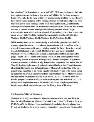 her iniquities’. So Jesus is to acton behalf of YHWH as a Saviour. As in Luke
the emphasis is on a Saviour acting on behalf of God the Saviour (compare
Luke 1:47; Luke 2:11). Here at the very commencementof the Gospelthen we
have the declaredpurpose of His coming. It is for the salvation of people from
their sins (from their comings short, their missing the mark), and from the
consequencesoftheir sins. Its deliberate connectionwith His name means that
the idea is thus to be seenas emphasisedthroughout the whole Gospel
whereverthe name of Jesus is mentioned. We canalways therefore replace the
name ‘Jesus’with ‘God the Saviour’ (see especiallyMatthew 20:28. Also
Matthew 10:22; Matthew 18:11;Matthew 24:13;Matthew 24:22).
While saving from sin was undoubtedly a trait of the ‘popular Messiah’, it
was not a prominent one, certainly not as prominent as it is made to be here
where it is pre-eminent. It was certainly a part of the future hope in general
(Isaiah 1:18; Isaiah43:25; Isaiah44:22), but not as a major aspectof
Messiah’s work, forMessiahwas seenas coming to establishjustice and to
judge (Isaiah 11:1-4; Psalmof Solomon17:28-29, 41), although that would
necessarilyinvolve a measure of forgiveness. Butthe thought of forgiveness
was not prominent, and that is why Jesus had to emphasise that as the Son of
Man He had the right on earth to forgive sins (Matthew 9:6). Thus it is made
clearthat this was to be a different form of Messiahfrom the One Who was
usually expected, One Who would equate with the Servant, Who would suffer
on behalf of His own. Compare Matthew 9:2; Matthew 9:5-6; Matthew 26:28;
and see Isaiah53;Jeremiah 31:31-34;Ezekiel36:24-31. We note from the
Lord’s prayer (Matthew 6:12; Matthew 6:14-15;see also Matthew 18:21-35)
how central forgiveness was to the ministry of Jesus. Forgiving and being
forgiven were both essentialaspectsofthe Kingly Rule of Heaven.
The Expositor's Greek Testament
Matthew 1:21. τέξεται— ἰησοῦν: Mary is about to bear a son, and He is to
bear the significantname of Jesus. The style is an echo of O. T. story, Genesis
17:19, Sept(3), the birth of Isaac and that of Jesus being thereby placedside
by side as similar in their preternatural character.— καλέσεις:a command in
 