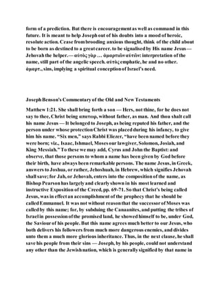 form of a prediction. But there is encouragementas well as command in this
future. It is meant to help Josephout of his doubts into a mood of heroic,
resolute action. Cease frombrooding anxious thought, think of the child about
to be born as destined to a greatcareer. to be signalisedby His name Jesus—
Jehovahthe helper.— αὐτὸς γὰρ … ἁμαρτιῶναὐτῶν:interpretation of the
name, still part of the angelic speech. αὐτὸς emphatic, he and no other.
ἁμαρτ., sins, implying a spiritual conceptionof Israel’s need.
JosephBenson's Commentaryof the Old and New Testaments
Matthew 1:21. She shall bring forth a son — Hers, not thine, for he does not
say to thee, Christ being απατωρ, without father, as man. And thou shalt call
his name Jesus — It belonged to Joseph, as being reputed his father, and the
person under whose protectionChrist was placedduring his infancy, to give
him his name. “Six men,” says Rabbi Eliezer, “have been named before they
were born; viz., Isaac, Ishmael, Mosesour lawgiver, Solomon, Josiah, and
King Messiah.”To these we may add, Cyrus and John the Baptist: and
observe, that those persons to whom a name has been given by God before
their birth, have always been remarkable persons. The name Jesus, in Greek,
answers to Joshua, or rather, Jehoshuah, in Hebrew, which signifies Jehovah
shall save;for Jah, or Jehovah, enters into the compositionof the name, as
Bishop Pearsonhas largelyand clearlyshown in his most learned and
instructive Exposition of the Creed, pp. 69-71. So that Christ’s being called
Jesus, was in effectan accomplishment of the prophecy that he should be
calledEmmanuel. It was not without reasonthat the successorofMoses was
calledby this name; for, by subduing the Canaanites, and putting the tribes of
Israelin possessionofthe promised land, he showedhimself to be, under God,
the Saviourof his people. But this name agrees much better to our Jesus, who
both delivers his followers from much more dangerous enemies, and divides
unto them a much more glorious inheritance. Thus, in the next clause, he shall
save his people from their sins — Joseph, by his people, could not understand
any other than the Jewishnation, which is generallysignified by that name in
 