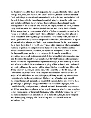 the Scriptures;and to them he was peculiarly sent, and them he will at length
fully gather, save, and restore. We know, however, that all the true Israelof
God, including even the Gentiles that should believe in him, are included. All
these, it is here said, he should save from their sins, i.e, from the guilt, power,
and pollution of them, by procuring, through his death, and receiving, in
consequence ofhis ascensioninto heaven, an ample pardon for them, and the
Holy Spirit to write that pardon on their hearts, and renew them after the
divine image, that, in consequence ofa life of holiness on earth, they might be
raisedto a state of complete perfection and felicity in heaven. How plain it is
from hence that, although the gospeloffers us salvationby faith, and not by
works, yet it effectuallysecures the practice of holiness, since holiness is a part
of that salvationwherewith Christ came to save sinners; for he came to save
them from their sins. It is worth observing, on this occasion, whatan excellent
example of gentleness and prudence is here set us by Joseph!In an affair
which appeared dubious, he chose, as we should always do, rather to err on
the favourable than on the severe extreme. He is careful to avoid any
precipitate steps;and, in the moment of deliberation, God interposes to guide
and determine his resolves. Letus reflect, with what wonderand pleasure he
would receive the important message fromthe angel, which not only assured
him of the unstained virtue and eminent piety of her he loved, and confirmed
his choice ofher, as the partner of his future life, but brought him tidings of a
divine Saviour, a Jesus, anEmmanuel, who should be God with men, and
should save his people from their sins; and assuredhim, moreover, that the
objectof his affections, his beloved, espousedMary, should, by a miraculous
conception, be the happy mother of this heavenly offspring, and should
therefore through all generations be entitled blessed. Let us also receive these
glad tidings of greatjoy, designedfor the consolationof all people, with
suitable humility and gratitude, and seek unto this Jesus that he may answer
his divine name in us, and save us, his people, from our sins. Let our souls bow
to this Emmanuel, our incarnate God, and, while with holy wonderwe survey
the various scenes ofhis humiliation, let us remember, too, his native dignity
and divine glory, and pay him the worship and service which are his
undoubted due.
 