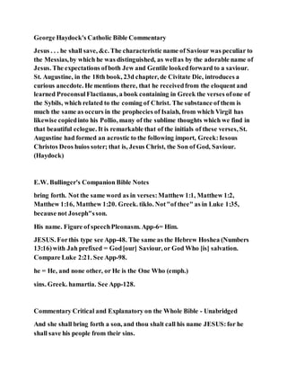 George Haydock's Catholic Bible Commentary
Jesus . . . he shall save, &c. The characteristic name of Saviour was peculiar to
the Messias,by which he was distinguished, as wellas by the adorable name of
Jesus. The expectations ofboth Jew and Gentile lookedforward to a saviour.
St. Augustine, in the 18th book, 23d chapter, de Civitate Die, introduces a
curious anecdote. He mentions there, that he receivedfrom the eloquent and
learned ProconsulFlactianus, a book containing in Greek the verses ofone of
the Sybils, which related to the coming of Christ. The substance of them is
much the same as occurs in the prophecies of Isaiah, from which Virgil has
likewise copiedinto his Pollio, many of the sublime thoughts which we find in
that beautiful eclogue. It is remarkable that of the initials of these verses, St.
Augustine had formed an acrostic to the following import, Greek:Iesous
Christos Deos huios soter; that is, Jesus Christ, the Son of God, Saviour.
(Haydock)
E.W. Bullinger's Companion Bible Notes
bring forth. Not the same word as in verses:Matthew 1:1, Matthew 1:2,
Matthew 1:16, Matthew 1:20. Greek. tiklo. Not"of thee" as in Luke 1:35,
because not Joseph"sson.
His name. Figure of speechPleonasm. App-6= Him.
JESUS. Forthis type see App-48. The same as the Hebrew Hoshea (Numbers
13:16)with Jah prefixed = God[our] Saviour, or God Who [is] salvation.
Compare Luke 2:21. See App-98.
he = He, and none other, or He is the One Who (emph.)
sins. Greek. hamartia. See App-128.
Commentary Critical and Explanatory on the Whole Bible - Unabridged
And she shall bring forth a son, and thou shalt call his name JESUS:for he
shall save his people from their sins.
 