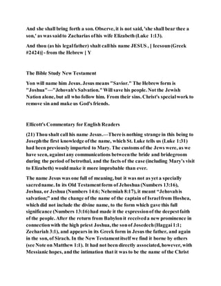 And she shall bring forth a son. Observe, it is not said, 'she shall bear thee a
son,' as was saidto Zacharias ofhis wife Elizabeth (Luke 1:13).
And thou (as his legalfather) shalt callhis name JESUS , [ Ieesoun(Greek
#2424)] - from the Hebrew [ Y
The Bible Study New Testament
Yon will name him Jesus. Jesus means "Savior." The Hebrew form is
"Joshua"—"Jehovah's Salvation."Will save his people. Not the Jewish
Nation alone, but all who follow him. From their sins. Christ's specialwork to
remove sin and make us God's friends.
Ellicott's Commentary for English Readers
(21) Thou shalt call his name Jesus.—Thereis nothing strange in this being to
Josephthe first knowledge ofthe name, which St. Luke tells us (Luke 1:31)
had been previously imparted to Mary. The customs of the Jews were, as we
have seen, againstany communications betweenthe bride and bridegroom
during the period of betrothal, and the facts of the case (including Mary’s visit
to Elizabeth) would make it more improbable than ever.
The name Jesus was one full of meaning, but it was not as yet a specially
sacredname. In its Old Testamentform of Jehoshua (Numbers 13:16),
Joshua, or Jeshua (Numbers 14:6; Nehemiah 8:17), it meant “Jehovahis
salvation;” and the change of the name of the captain of Israelfrom Hoshea,
which did not include the divine name, to the form which gave this full
significance (Numbers 13:16)had made it the expressionof the deepestfaith
of the people. After the return from Babylon it receiveda new prominence in
connectionwith the high priest Joshua, the sonof Josedech(Haggai1:1;
Zechariah 3:1), and appears in its Greek form in Jesus the father, and again
in the son, of Sirach. In the New Testamentitself we find it borne by others
(see Note on Matthew 1:1). It had not been directly associated, however, with
Messianic hopes, andthe intimation that it was to be the name of the Christ
 