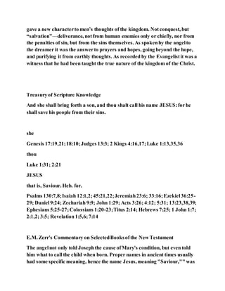 gave a new characterto men’s thoughts of the kingdom. Notconquest, but
“salvation”—deliverance, notfrom human enemies only or chiefly, nor from
the penalties of sin, but from the sins themselves. As spokenby the angelto
the dreamer it was the answerto prayers and hopes, going beyond the hope,
and purifying it from earthly thoughts. As recorded by the Evangelistit was a
witness that he had been taught the true nature of the kingdom of the Christ.
Treasuryof Scripture Knowledge
And she shall bring forth a son, and thou shalt call his name JESUS:for he
shall save his people from their sins.
she
Genesis 17:19,21;18:10;Judges 13:3; 2 Kings 4:16,17;Luke 1:13,35,36
thou
Luke 1:31; 2:21
JESUS
that is, Saviour. Heb. for.
Psalms 130:7,8;Isaiah 12:1,2;45:21,22;Jeremiah23:6; 33:16;Ezekiel36:25-
29; Daniel9:24; Zechariah 9:9; John 1:29; Acts 3:26; 4:12; 5:31; 13:23,38,39;
Ephesians 5:25-27;Colossians 1:20-23;Titus 2:14; Hebrews 7:25; 1 John 1:7;
2:1,2; 3:5; Revelation1:5,6;7:14
E.M. Zerr's Commentary on SelectedBooksofthe New Testament
The angelnot only told Josephthe cause ofMary's condition, but even told
him what to call the child when born. Proper names in ancient times usually
had some specific meaning, hence the name Jesus, meaning "Saviour,"" was
 