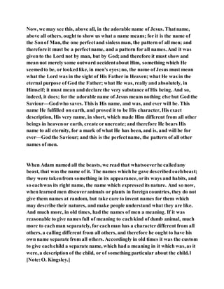 Now, we may see this, above all, in the adorable name of Jesus. Thatname,
above all others, ought to show us what a name means; for it is the name of
the Sonof Man, the one perfectand sinless man, the pattern of all men; and
therefore it must be a perfectname, and a pattern for all names. And it was
given to the Lord not by man, but by God; and therefore it must show and
mean not merely some outward accidentabout Him, something which He
seemedto be, or lookedlike, in men’s eyes;no, the name of Jesus must mean
what the Lord was in the sight of His Father in Heaven; what He was in the
eternal purpose of God the Father; what He was, really and absolutely, in
Himself; it must mean and declare the very substance ofHis being. And so,
indeed, it does; for the adorable name of Jesus means nothing else but God the
Saviour—Godwho saves. This is His name, and was, and ever will be. This
name He fulfilled on earth, and proved it to be His character, His exact
description, His very name, in short, which made Him different from all other
beings in heavenor earth, create oruncreate; and therefore He bears His
name to all eternity, for a mark of what He has been, and is, and will be for
ever—Godthe Saviour; and this is the perfectname, the pattern of all other
names of men.
When Adam named all the beasts, we read that whatsoeverhe calledany
beast, that was the name of it. The names which he gave described eachbeast;
they were takenfrom something in its appearance, orits ways and habits, and
so eachwas its right name, the name which expressedits nature. And so now,
when learned men discoveranimals or plants in foreign countries, they do not
give them names at random, but take care to invent names for them which
may describe their natures, and make people understand what they are like.
And much more, in old times, had the names of men a meaning. If it was
reasonable to give names full of meaning to eachkind of dumb animal, much
more to eachman separately, for eachman has a characterdifferent from all
others, a calling different from all others, and therefore he ought to have his
own name separate from all others. Accordingly in old times it was the custom
to give eachchild a separate name, which had a meaning in it which was, as it
were, a description of the child, or of something particular about the child.1
[Note:O. Kingsley.]
 