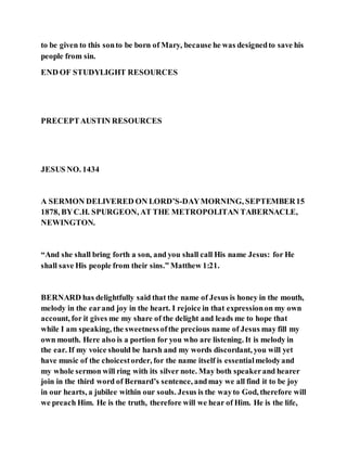 to be given to this sonto be born of Mary, because he was designedto save his
people from sin.
END OF STUDYLIGHT RESOURCES
PRECEPTAUSTIN RESOURCES
JESUS NO. 1434
A SERMON DELIVERED ON LORD’S-DAYMORNING, SEPTEMBER15
1878, BYC.H. SPURGEON, AT THE METROPOLITAN TABERNACLE,
NEWINGTON.
“And she shall bring forth a son, and you shall call His name Jesus: for He
shall save His people from their sins.” Matthew 1:21.
BERNARD has delightfully said that the name of Jesus is honey in the mouth,
melody in the earand joy in the heart. I rejoice in that expressionon my own
account, for it gives me my share of the delight and leads me to hope that
while I am speaking, the sweetnessofthe precious name of Jesus may fill my
own mouth. Here also is a portion for you who are listening. It is melody in
the ear. If my voice should be harsh and my words discordant, you will yet
have music of the choicestorder, for the name itself is essentialmelodyand
my whole sermon will ring with its silver note. May both speakerand hearer
join in the third word of Bernard’s sentence, andmay we all find it to be joy
in our hearts, a jubilee within our souls. Jesus is the wayto God, therefore will
we preach Him. He is the truth, therefore will we hear of Him. He is the life,
 