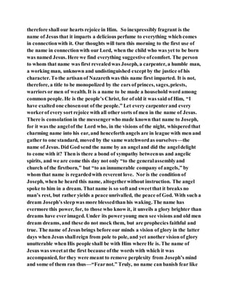 therefore shall our hearts rejoice in Him. So inexpressibly fragrant is the
name of Jesus that it imparts a delicious perfume to everything which comes
in connectionwith it. Our thoughts will turn this morning to the first use of
the name in connectionwith our Lord, when the child who was yet to be born
was named Jesus. Here we find everything suggestive ofcomfort. The person
to whom that name was first revealedwas Joseph, a carpenter, a humble man,
a working man, unknown and undistinguished except by the justice of his
character. To the artisan of Nazarethwas this name first imparted. It is not,
therefore, a title to be monopolized by the ears of princes, sages,priests,
warriors or men of wealth. It is a name to be made a household word among
common people. He is the people’s Christ, for of old it was said of Him, “I
have exalted one chosenout of the people.” Let every carpenterand every
workerof every sort rejoice with all other sorts of men in the name of Jesus.
There is consolationin the messengerwho made known that name to Joseph,
for it was the angelof the Lord who, in the visions of the night, whisperedthat
charming name into his ear, and henceforth angels are in league with men and
gather to one standard, moved by the same watchwordas ourselves—the
name of Jesus. Did God send the name by an angeland did the angeldelight
to come with it? Then is there a bond of sympathy betweenus and angelic
spirits, and we are come this day not only “to the generalassemblyand
church of the firstborn,” but “to an innumerable company of angels,” by
whom that name is regardedwith reverent love. Nor is the condition of
Joseph, when he heard this name, altogetherwithout instruction. The angel
spoke to him in a dream. That name is so softand sweetthat it breaks no
man’s rest, but rather yields a peace unrivalled, the peace of God. With such a
dream Joseph’s sleepwas more blessedthan his waking. The name has
evermore this power, for, to those who know it, it unveils a glory brighter than
dreams have ever imaged. Under its poweryoung men see visions and old men
dream dreams, and these do not mock them, but are prophecies faithful and
true. The name of Jesus brings before our minds a vision of glory in the latter
days when Jesus shallreign from pole to pole, and yet another vision of glory
unutterable when His people shall be with Him where He is. The name of
Jesus was sweetatthe first because ofthe words with which it was
accompanied, for they were meant to remove perplexity from Joseph’s mind
and some of them ran thus—“Fearnot.” Truly, no name can banish fear like
 