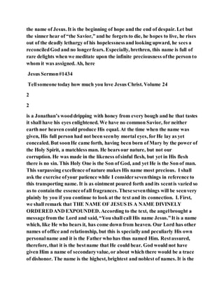 the name of Jesus. It is the beginning of hope and the end of despair. Let but
the sinner hear of “the Savior,” and he forgets to die, he hopes to live, he rises
out of the deadly lethargy of his hopelessnessand looking upward, he sees a
reconciledGod and no longerfears. Especially, brethren, this name is full of
rare delights when we meditate upon the infinite preciousness ofthe person to
whom it was assigned. Ah, here
Jesus Sermon#1434
Tellsomeone today how much you love Jesus Christ. Volume 24
2
2
is a Jonathan’s wooddripping with honey from every bough and he that tastes
it shall have his eyes enlightened. We have no common Savior, for neither
earth nor heaven could produce His equal. At the time when the name was
given, His full person had not been seenby mortal eyes, for He lay as yet
concealed. But soonHe came forth, having been born of Mary by the power of
the Holy Spirit, a matchless man. He bears our nature, but not our
corruption. He was made in the likeness ofsinful flesh, but yet in His flesh
there is no sin. This Holy One is the Son of God, and yet He is the Son of man.
This surpassing excellence ofnature makes His name most precious. I shall
ask the exercise ofyour patience while I considerseventhings in reference to
this transporting name. It is as ointment poured forth and its scentis varied so
as to containthe essenceofall fragrances. Theseseventhings will be seenvery
plainly by you if you continue to look at the text and its connection. I. First,
we shall remark that THE NAME OF JESUS IS A NAME DIVINELY
ORDEREDAND EXPOUNDED. According to the text, the angelbrought a
messagefrom the Lord and said, “You shall call His name Jesus.”It is a name
which, like He who bears it, has come down from heaven. Our Lord has other
names of office and relationship, but this is speciallyand peculiarly His own
personalname and it is the Father who has thus named Him. Restassured,
therefore, that it is the bestname that He could bear. God would not have
given Him a name of secondaryvalue, or about which there would be a trace
of dishonor. The name is the highest, brightest and noblest of names. It is the
 