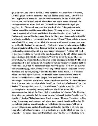 glory of our Lord to be a Savior. To the best that was everborn of woman,
God has given the best name that any son of man could bear. JESUS is the
most appropriate name that our Lord could receive. Of this we are quite
certain, for the Father knew all about Him and could name Him well. He
knows much more about the Lord Christ than all saints and angels put
together, for “No man knows the Son but the Father.” To perfection the
Father knew Him and He names Him Jesus. We may be sure, then, that our
Lord is most of all a Saviorand is best described by that term. God, the
Father, who knows Him best, sees this to be His grand characteristic, thatHe
is a Savior and is bestrepresentedby the name, “Jesus.”Since infinite wisdom
has selectedit, we may be sure that it is a name which must be true, and must
be verified by facts of no mean order. God, who cannotbe mistaken, calls Him
Jesus, a Saviorand therefore Jesus, a Savior He must be upon a grand scale,
continually, abundantly, and in a most apparent manner. Neither will God
refuse to acceptthe work which He has done, since by the gift of that name He
has commissionedHim to save sinners. When we plead the name of Jesus
before God, we bring Him back His own Word and appeal to Him by His own
act and deed. Is not the name of Jesus to be viewedwith reverential delight by
eachone of us, when we remember from where it came? He is not a Savior of
our own setting up, but God the everlasting Father has set Him forth for our
deliverer and Savior, saying, “You shall callHis name Jesus.” Itis a name
which the Holy Spirit explains, for He tells us the reasonfor the name of
Jesus—“ForHe shall save His people from their sins.” “Savior” is the
meaning of the name, but it has a fuller sense hidden within, for in its Hebrew
form it means, “the salvationof the Lord,” or “the Lord of salvation,” or “the
Savior.” The angel interprets it, “He shall save,” andthe word for, “He,” is
very emphatic. According to many scholars, the divine name, the
incommunicable title of the MostHigh is contained in “Joshua,”the Hebrew
form of Jesus, so that in full the word means, “JehovahSavior,” and in brief it
signifies, “Savior.” It is given to our Lord because “He saves”—notaccording
to any temporary and common salvation, from enemies and troubles, but He
saves from spiritual enemies and especiallyfrom sins. Joshua of old was a
savior, Gideon was a savior, David was a savior, but the title is given to our
Lord above all others because He is a Saviorin a sense in which no one else is
or can be—He saves His people from their sins. The Jews were looking fora
 