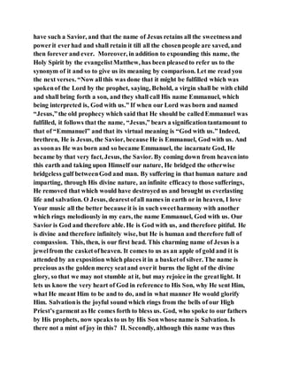 have such a Savior, and that the name of Jesus retains all the sweetnessand
powerit everhad and shall retain it till all the chosenpeople are saved, and
then forever and ever. Moreover, in addition to expounding this name, the
Holy Spirit by the evangelistMatthew, has been pleasedto refer us to the
synonym of it and so to give us its meaning by comparison. Let me read you
the next verses. “Now allthis was done that it might be fulfilled which was
spokenof the Lord by the prophet, saying, Behold, a virgin shall be with child
and shall bring forth a son, and they shall call His name Emmanuel, which
being interpreted is, God with us.” If when our Lord was born and named
“Jesus,”the old prophecy which said that He should be calledEmmanuel was
fulfilled, it follows that the name, “Jesus,” bears a significationtantamount to
that of “Emmanuel” and that its virtual meaning is “God with us.” Indeed,
brethren, He is Jesus, the Savior, because He is Emmanuel, God with us. And
as soonas He was born and so became Emmanuel, the incarnate God, He
became by that very fact, Jesus, the Savior. By coming down from heaveninto
this earth and taking upon Himself our nature, He bridged the otherwise
bridgeless gulf betweenGod and man. By suffering in that human nature and
imparting, through His divine nature, an infinite efficacyto those sufferings,
He removed that which would have destroyed us and brought us everlasting
life and salvation. O Jesus, dearestofall names in earth or in heaven, I love
Your music all the better because it is in such sweetharmony with another
which rings melodiously in my ears, the name Emmanuel, God with us. Our
Savior is God and therefore able. He is God with us, and therefore pitiful. He
is divine and therefore infinitely wise, but He is human and therefore full of
compassion. This, then, is our first head. This charming name of Jesus is a
jewelfrom the casketofheaven. It comes to us as an apple of gold and it is
attended by an exposition which places it in a basketof silver. The name is
precious as the golden mercy seatand overit burns the light of the divine
glory, so that we may not stumble at it, but may rejoice in the greatlight. It
lets us know the very heart of God in reference to His Son, why He sent Him,
what He meant Him to be and to do, and in what manner He would glorify
Him. Salvationis the joyful sound which rings from the bells of our High
Priest’s garment as He comes forth to bless us. God, who spoke to our fathers
by His prophets, now speaks to us by His Son whose name is Salvation. Is
there not a mint of joy in this? II. Secondly, although this name was thus
 
