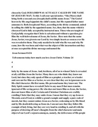 chosenby God, OUR LORD WAS ACTUALLY CALLED BY THE NAME
OF JESUS BY MAN. To this I call your specialnotice. “She (Mary) shall
bring forth a son and you (Joseph)shall callHis name Jesus.” The Godof
heaven by His angelappoints the child’s name, but His reputed father must
announce it. Both Josephand Mary, according to the divine command, united
in calling the child by the appointed name. See, then, that the name which is
chosenof God is fully acceptedby instructed men. Those who are taught of
God joyfully recognize that Christ is salvationand without a question give
Him the well-belovedname of Jesus, the Savior. Here note that the name
Jesus, Savior, was givento our Lord by two simple hearts as soonas ever He
was revealedto them. They only needed to be told who He was and why He
came, how He was born and what was the object of His incarnation and they
at once acceptedthe divine message andnamed the
Jesus Sermon#1434
Tellsomeone today how much you love Jesus Christ. Volume 24
4
4
baby by the name of Jesus. And, brethren, all of us to whom Christ is revealed
at all, call Him Jesus the Savior. Many there are who think they know our
Lord, but since they only speak of Him as a prophet, a teacher, or a leader
and care not for Him as a Savior, we are clearthat they are in ignorance as to
His chief character. His first name, His personalname they know not. The
Holy Spirit cannot have revealedChrist to any man if that man remains
ignorant of His saving power. He who does not know Him as Jesus, the Savior,
does not know Him at all. Certain anti-Christian Christians are craftily
extolling Christ that they may smite Jesus. I mean that they cry up Jesus as
Messiah, sentof God, to exhibit a grand example and supply a pure code of
morals, but they cannot endure Jesus as a Savior, redeeming us by His blood
and by His death delivering us from sin. I am not sure that they follow His
example of holy living, but they are very loud in extolling it, and all with the
purpose of drawing off men’s thoughts from the chief characterand main
objectof our Lord’s sojourn among us, namely, the deliverance of His people
 