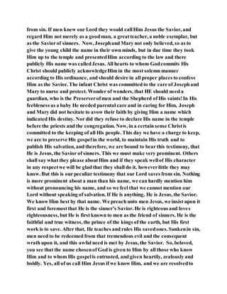 from sin. If men knew our Lord they would callHim Jesus the Savior, and
regard Him not merely as a goodman, a greatteacher, a noble exemplar, but
as the Saviorof sinners. Now, Josephand Mary not only believed, so as to
give the young child the name in their own minds, but in due time they took
Him up to the temple and presentedHim according to the law and there
publicly His name was calledJesus. All hearts to whom Godcommits His
Christ should publicly acknowledgeHim in the most solemn manner
according to His ordinance, and should desire in all proper places to confess
Him as the Savior. The infant Christ was committed to the care of Josephand
Mary to nurse and protect. Wonder of wonders, that HE should need a
guardian, who is the Preserverofmen and the Shepherd of His saints!In His
feebleness as a baby He needed parental care and in caring for Him, Joseph
and Mary did not hesitate to avow their faith by giving Him a name which
indicated His destiny. Nor did they refuse to declare His name in the temple
before the priests and the congregation. Now, in a certain sense Christis
committed to the keeping of all His people. This day we have a charge to keep,
we are to preserve His gospelin the world, to maintain His truth and to
publish His salvation, and therefore, we are bound to bear this testimony, that
He is Jesus, the Savior of sinners. This we must make very prominent. Others
shall say what they please aboutHim and if they speak wellof His character
in any respectwe will be glad that they shall do it, howeverlittle they may
know. But this is our peculiar testimony that our Lord saves from sin. Nothing
is more prominent about a man than his name, we can hardly mention him
without pronouncing his name, and so we feel that we cannot mention our
Lord without speaking of salvation. If He is anything, He is Jesus, the Savior.
We know Him best by that name. We preach unto men Jesus, we insist upon it
first and foremostthat He is the sinner’s Savior. He is righteous and loves
righteousness, but He is first known to men as the friend of sinners. He is the
faithful and true witness, the prince of the kings of the earth, but His first
work is to save. After that, He teaches and rules His savedones. Sunkenin sin,
men need to be redeemed from that tremendous evil and the consequent
wrath upon it, and this awful need is met by Jesus, the Savior. So, beloved,
you see that the name chosenof God is given to Him by all those who know
Him and to whom His gospelis entrusted, and given heartily, zealously and
boldly. Yes, all of us call Him Jesus if we know Him, and we are resolvedto
 